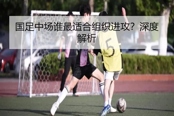 国足中场谁最适合组织进攻？深度解析